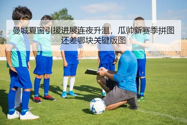 曼城夏窗引援进展连夜升温，瓜帅新赛季拼图还差哪块关键版图