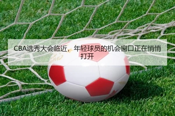 CBA选秀大会临近，年轻球员的机会窗口正在悄悄打开