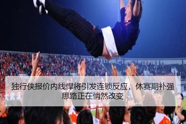 独行侠报价内线悍将引发连锁反应，休赛期补强思路正在悄然改变